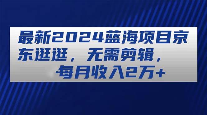 最新2024蓝海项目京东逛逛，无需剪辑，每月收入2万+-六道网创