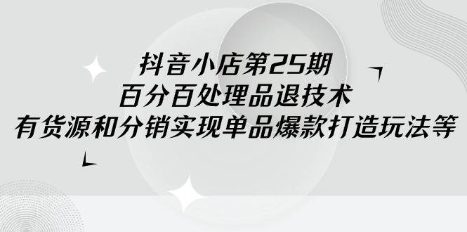 抖音小店-第25期，百分百处理品退技术，有货源和分销实现单品爆款打造玩法-六道网创