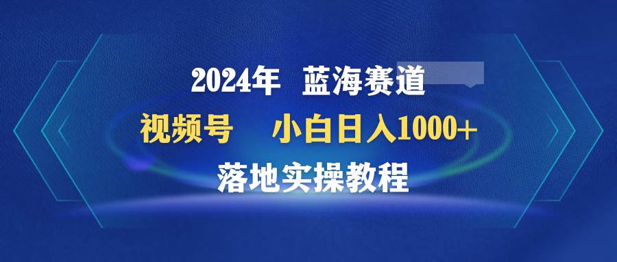 2024年蓝海赛道 视频号  小白日入1000+ 落地实操教程-六道网创