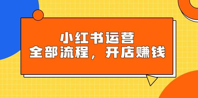 小红书运营全部流程，掌握小红书玩法规则，开店赚钱-六道网创