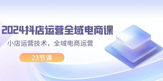 2024抖店运营-全域电商课，小店运营技术，全域电商运营（23节课）-六道网创