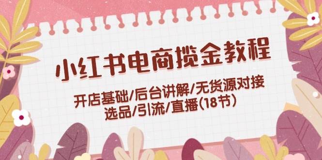 小红书电商揽金教程：开店基础/后台讲解/无货源对接/选品/引流/直播(18节)-六道网创