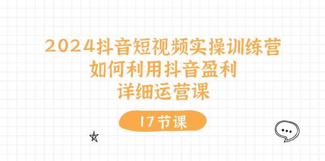 2024抖音短视频实操训练营：如何利用抖音盈利，详细运营课（17节视频课）-六道网创