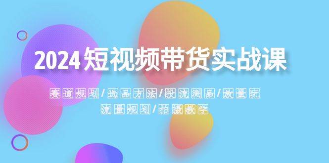 2024短视频带货实战课：赛道规划·选品方法·投流测品·放量玩法·流量规划-六道网创