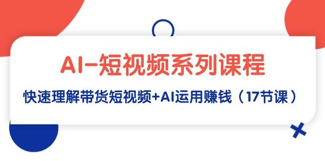 AI-短视频系列课程，快速理解带货短视频+AI运用赚钱（17节课）-六道网创