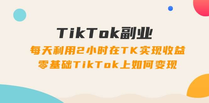 TikTok副业：每天利用2小时在TK实现收益，零基础TikTok上如何变现，34节程-六道网创