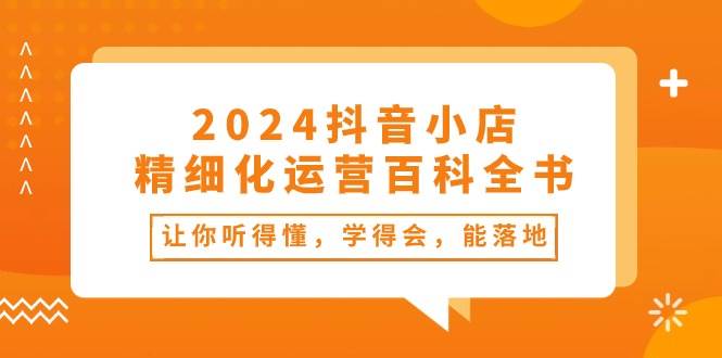 2024抖音小店-精细化运营百科全书：让你听得懂，学得会，能落地（34节课）-六道网创