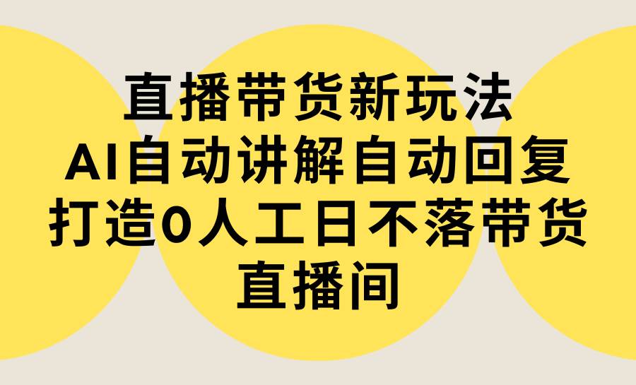 直播带货新玩法，AI自动讲解自动回复 打造0人工日不落带货直播间-教程+软件-六道网创