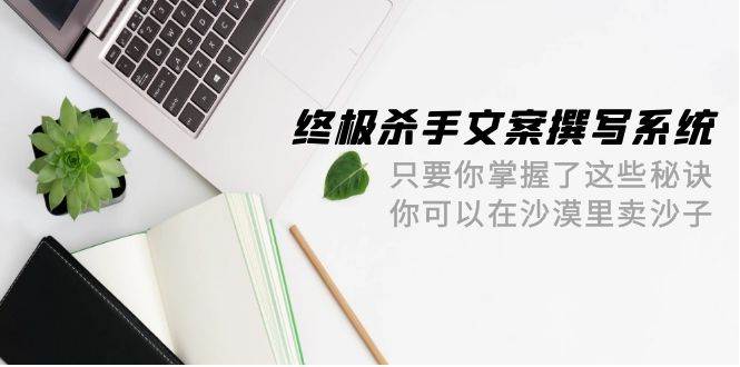 终极 杀手文案-撰写系统 只要你掌握了这些秘诀 你可以在沙漠里卖沙子-42节-六道网创