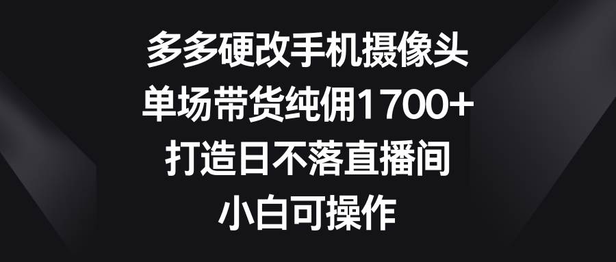 多多硬改手机摄像头，单场带货纯佣1700+，打造日不落直播间，小白可操作-六道网创