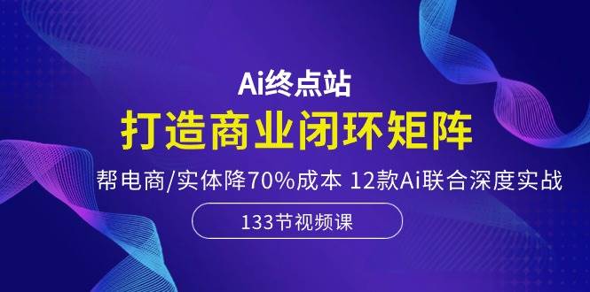 Ai终点站，打造商业闭环矩阵，帮电商/实体降70%成本，12款Ai联合深度实战-六道网创