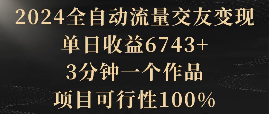 2024全自动流量交友变现，单日收益6743+，3分钟一个作品，项目可行性100%-六道网创